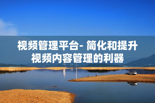 視頻管理平臺- 簡化和提升視頻內容管理的利器