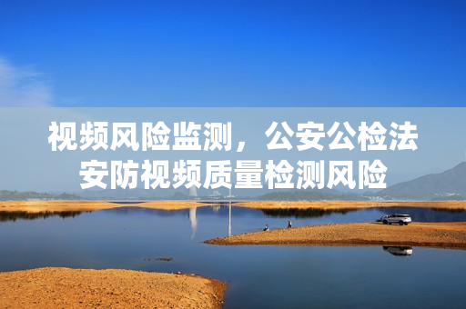 視頻風(fēng)險監(jiān)測，公安公檢法安防視頻質(zhì)量檢測風(fēng)險