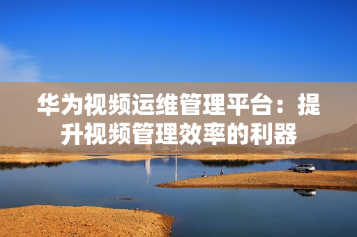 華為視頻運維管理平臺：提升視頻管理效率的利器
