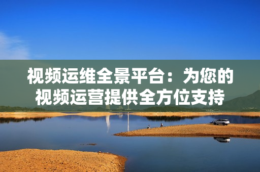 視頻運(yùn)維全景平臺(tái)：為您的視頻運(yùn)營(yíng)提供全方位支持