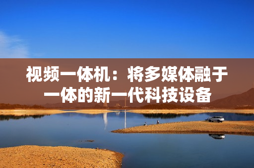 視頻一體機：將多媒體融于一體的新一代科技設備