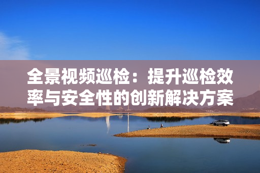 全景視頻巡檢：提升巡檢效率與安全性的創新解決方案