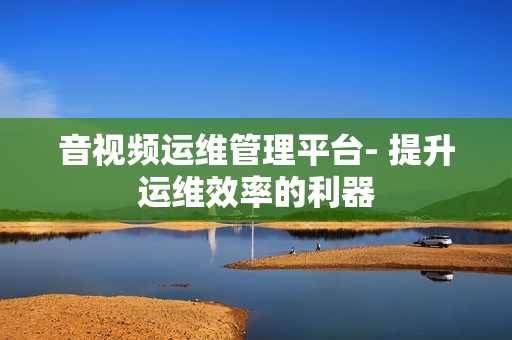 音視頻運維管理平臺- 提升運維效率的利器