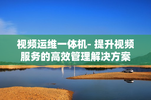 視頻運維一體機- 提升視頻服務(wù)的高效管理解決方案