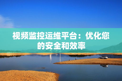 視頻監控運維平臺：優化您的安全和效率