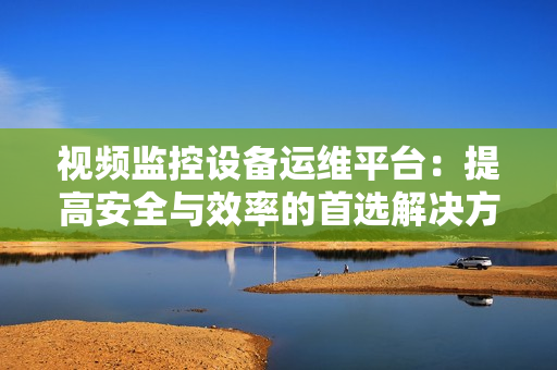 視頻監(jiān)控設(shè)備運(yùn)維平臺(tái)：提高安全與效率的首選解決方案