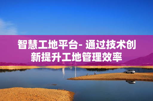 智慧工地平臺- 通過技術創新提升工地管理效率