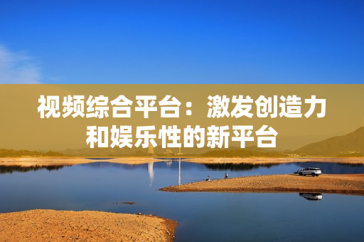 視頻綜合平臺：激發創造力和娛樂性的新平臺