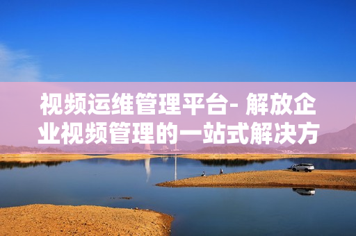 視頻運(yùn)維管理平臺(tái)- 解放企業(yè)視頻管理的一站式解決方案