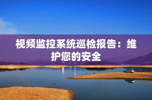 視頻監控系統巡檢報告：維護您的安全