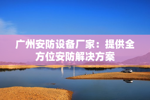 廣州安防設備廠家：提供全方位安防解決方案