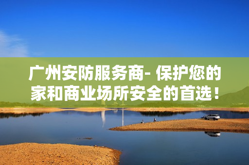 廣州安防服務(wù)商- 保護(hù)您的家和商業(yè)場所安全的首選！
