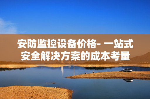 安防監控設備價格- 一站式安全解決方案的成本考量