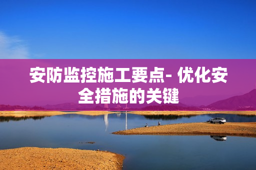 安防監控施工要點- 優化安全措施的關鍵