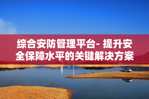 綜合安防管理平臺- 提升安全保障水平的關鍵解決方案
