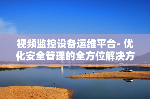 視頻監(jiān)控設(shè)備運(yùn)維平臺(tái)- 優(yōu)化安全管理的全方位解決方案