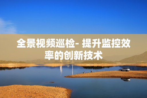 全景視頻巡檢- 提升監(jiān)控效率的創(chuàng)新技術(shù)