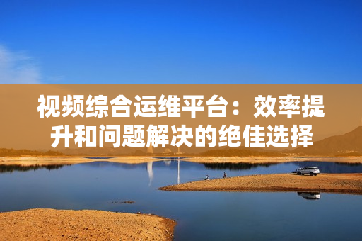 視頻綜合運維平臺：效率提升和問題解決的絕佳選擇