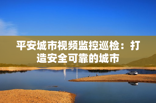 平安城市視頻監控巡檢：打造安全可靠的城市