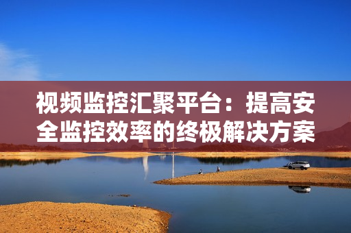 視頻監控匯聚平臺：提高安全監控效率的終極解決方案