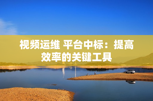 視頻運維 平臺中標：提高效率的關鍵工具