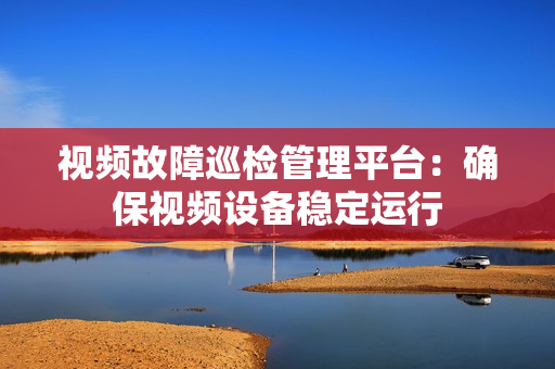 視頻故障巡檢管理平臺：確保視頻設備穩定運行