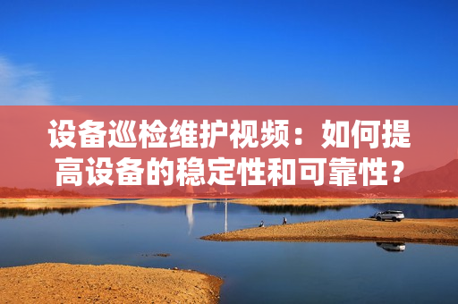 設(shè)備巡檢維護(hù)視頻：如何提高設(shè)備的穩(wěn)定性和可靠性？