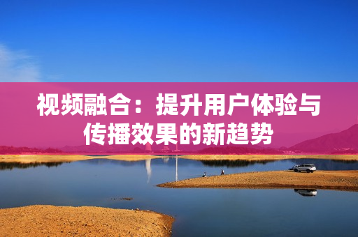 視頻融合：提升用戶體驗與傳播效果的新趨勢