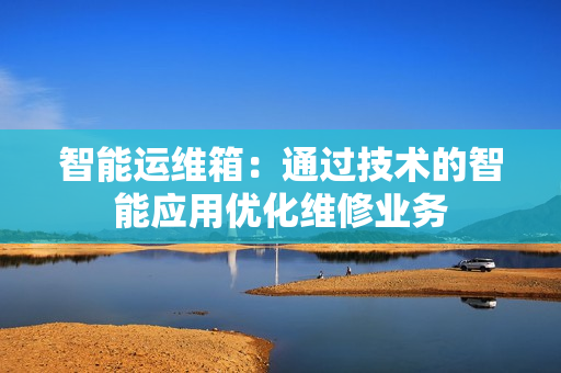 智能運(yùn)維箱：通過技術(shù)的智能應(yīng)用優(yōu)化維修業(yè)務(wù)