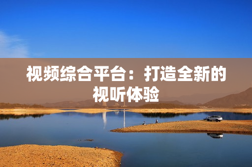 視頻綜合平臺：打造全新的視聽體驗
