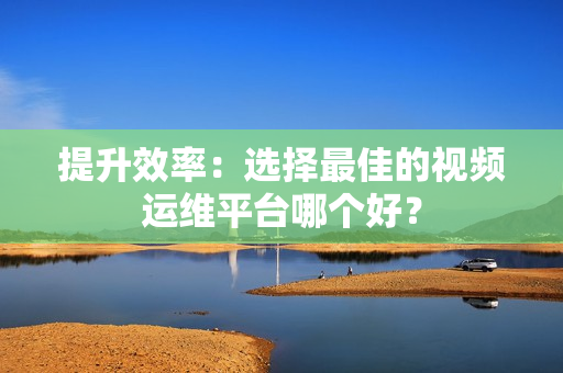 提升效率：選擇最佳的視頻運維平臺哪個好？