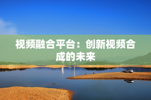 視頻融合平臺：創新視頻合成的未來