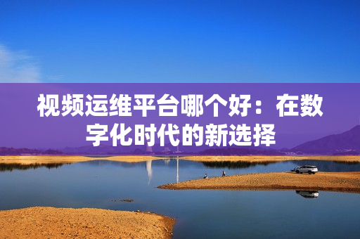 視頻運維平臺哪個好：在數字化時代的新選擇