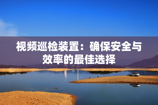 視頻巡檢裝置：確保安全與效率的最佳選擇