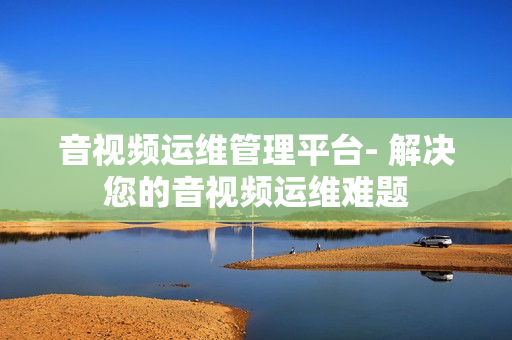 音視頻運維管理平臺- 解決您的音視頻運維難題