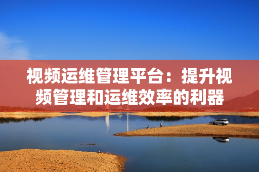 視頻運維管理平臺：提升視頻管理和運維效率的利器