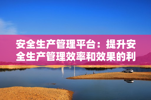 安全生產(chǎn)管理平臺(tái)：提升安全生產(chǎn)管理效率和效果的利器