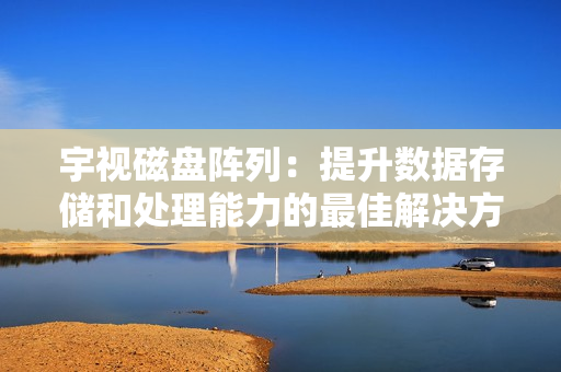宇視磁盤陣列：提升數據存儲和處理能力的最佳解決方案