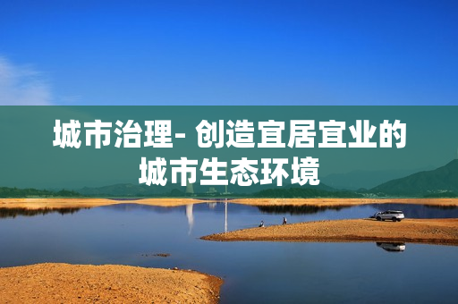 城市治理- 創(chuàng)造宜居宜業(yè)的城市生態(tài)環(huán)境