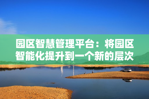 園區(qū)智慧管理平臺(tái)：將園區(qū)智能化提升到一個(gè)新的層次