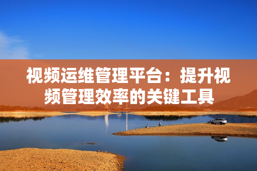 視頻運維管理平臺：提升視頻管理效率的關鍵工具