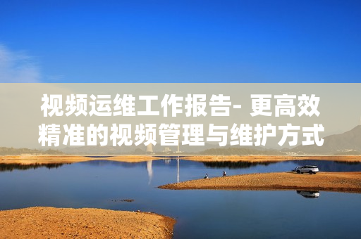 視頻運(yùn)維工作報(bào)告- 更高效精準(zhǔn)的視頻管理與維護(hù)方式