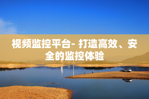 視頻監(jiān)控平臺- 打造高效、安全的監(jiān)控體驗