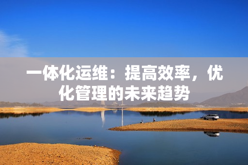 一體化運(yùn)維：提高效率，優(yōu)化管理的未來趨勢