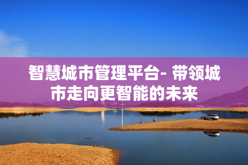 智慧城市管理平臺- 帶領城市走向更智能的未來