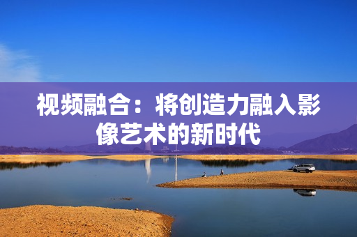 視頻融合：將創造力融入影像藝術的新時代