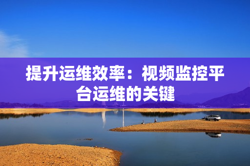 提升運維效率：視頻監控平臺運維的關鍵