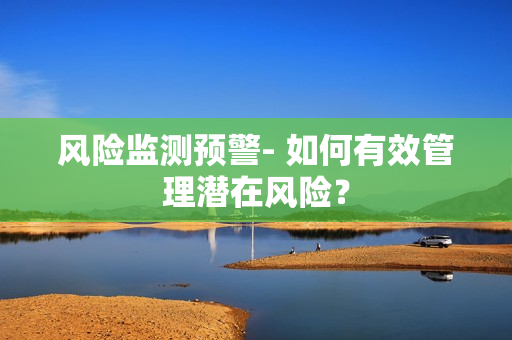 風(fēng)險(xiǎn)監(jiān)測預(yù)警- 如何有效管理潛在風(fēng)險(xiǎn)？