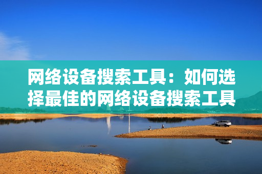網絡設備搜索工具：如何選擇最佳的網絡設備搜索工具？