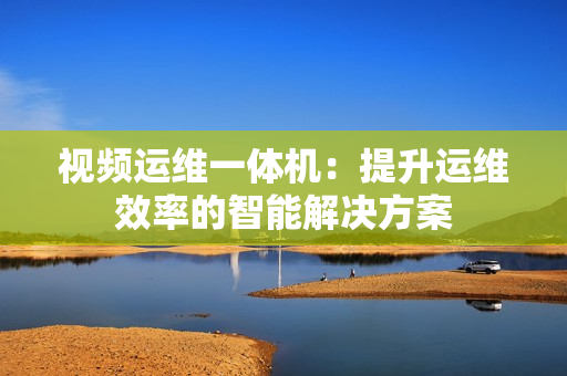 視頻運維一體機：提升運維效率的智能解決方案